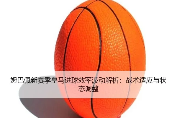 姆巴佩新赛季皇马进球效率波动解析：战术适应与状态调整
