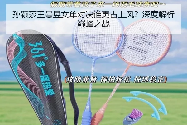 孙颖莎王曼昱女单对决谁更占上风？深度解析巅峰之战