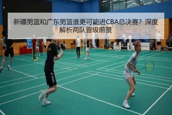 新疆男篮和广东男篮谁更可能进CBA总决赛？深度解析两队晋级前景