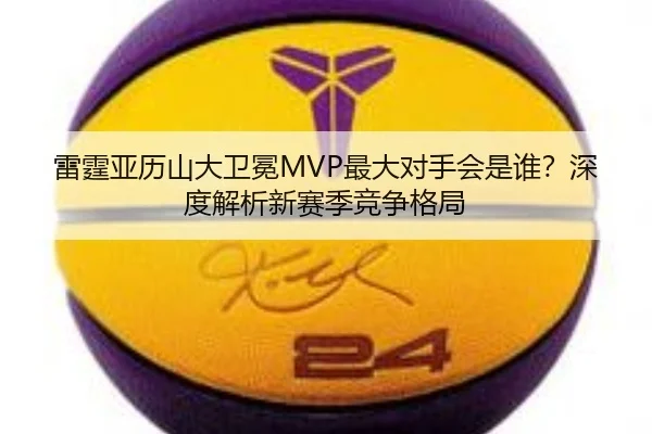 雷霆亚历山大卫冕MVP最大对手会是谁？深度解析新赛季竞争格局