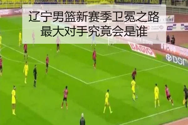 辽宁男篮新赛季卫冕之路 最大对手究竟会是谁