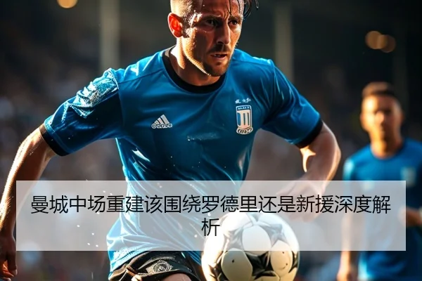 曼城中场重建该围绕罗德里还是新援深度解析