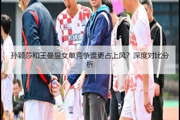 孙颖莎和王曼昱女单竞争谁更占上风？深度对比分析