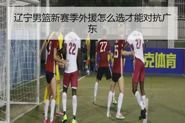 辽宁男篮新赛季外援怎么选才能对抗广东