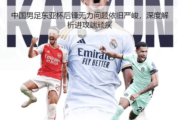 中国男足东亚杯后锋无力问题依旧严峻，深度解析进攻端顽疾